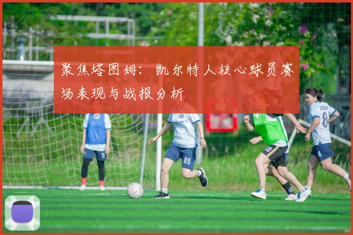 聚焦塔图姆：凯尔特人核心球员赛场表现与战报分析