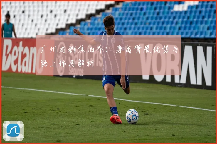 广州龙狮焦泊乔：身高臂展优势与场上作用解析