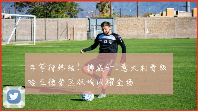 年等待终结！挪威4-1意大利晋级 哈兰德禁区双响闪耀全场