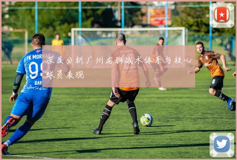 深度分析广州龙狮战术体系与核心球员表现