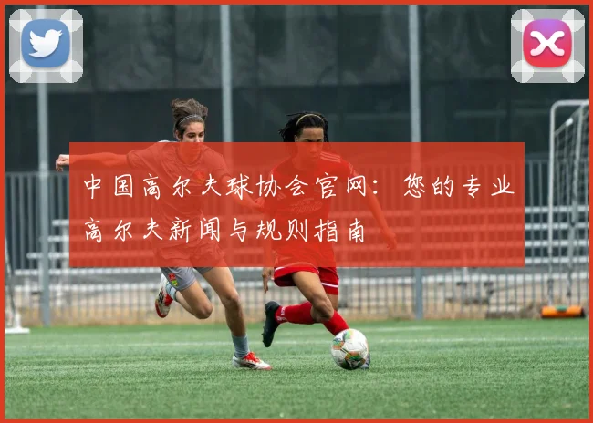 中国高尔夫球协会官网：您的专业高尔夫新闻与规则指南