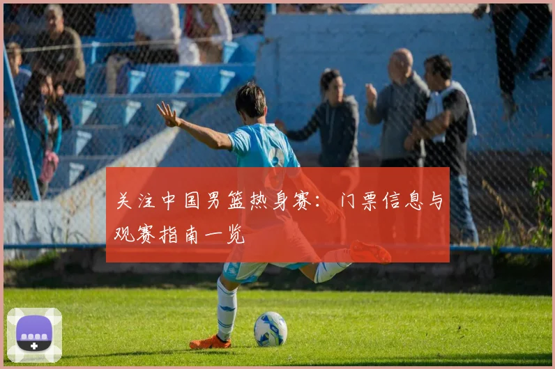 关注中国男篮热身赛：门票信息与观赛指南一览