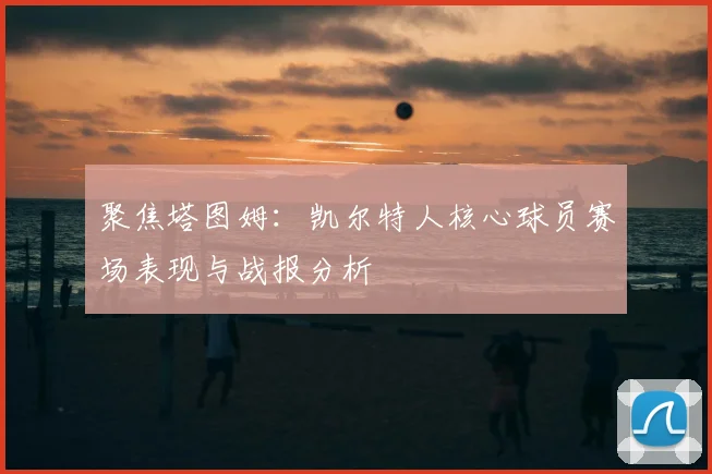 聚焦塔图姆：凯尔特人核心球员赛场表现与战报分析