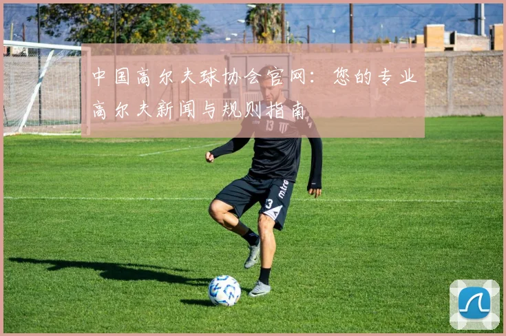 中国高尔夫球协会官网:您的专业高尔夫新闻与规则指南