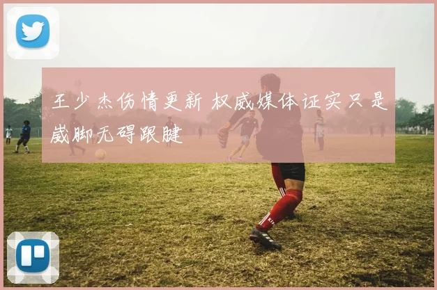 王少杰伤情更新 权威媒体证实只是崴脚无碍跟腱